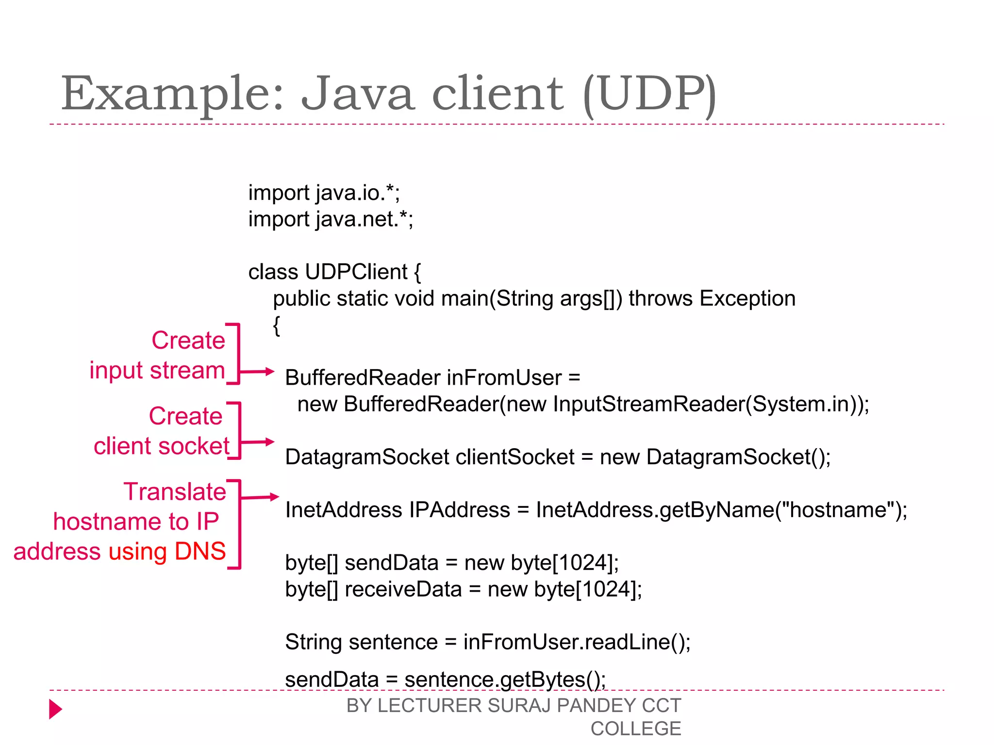 Example: Java client (UDP)
BY LECTURER SURAJ PANDEY CCT
COLLEGE
import java.io.*;
import java.net.*;
class UDPClient {
public static void main(String args[]) throws Exception
{
BufferedReader inFromUser =
new BufferedReader(new InputStreamReader(System.in));
DatagramSocket clientSocket = new DatagramSocket();
InetAddress IPAddress = InetAddress.getByName("hostname");
byte[] sendData = new byte[1024];
byte[] receiveData = new byte[1024];
String sentence = inFromUser.readLine();
sendData = sentence.getBytes();
Create
input stream
Create
client socket
Translate
hostname to IP
address using DNS
 