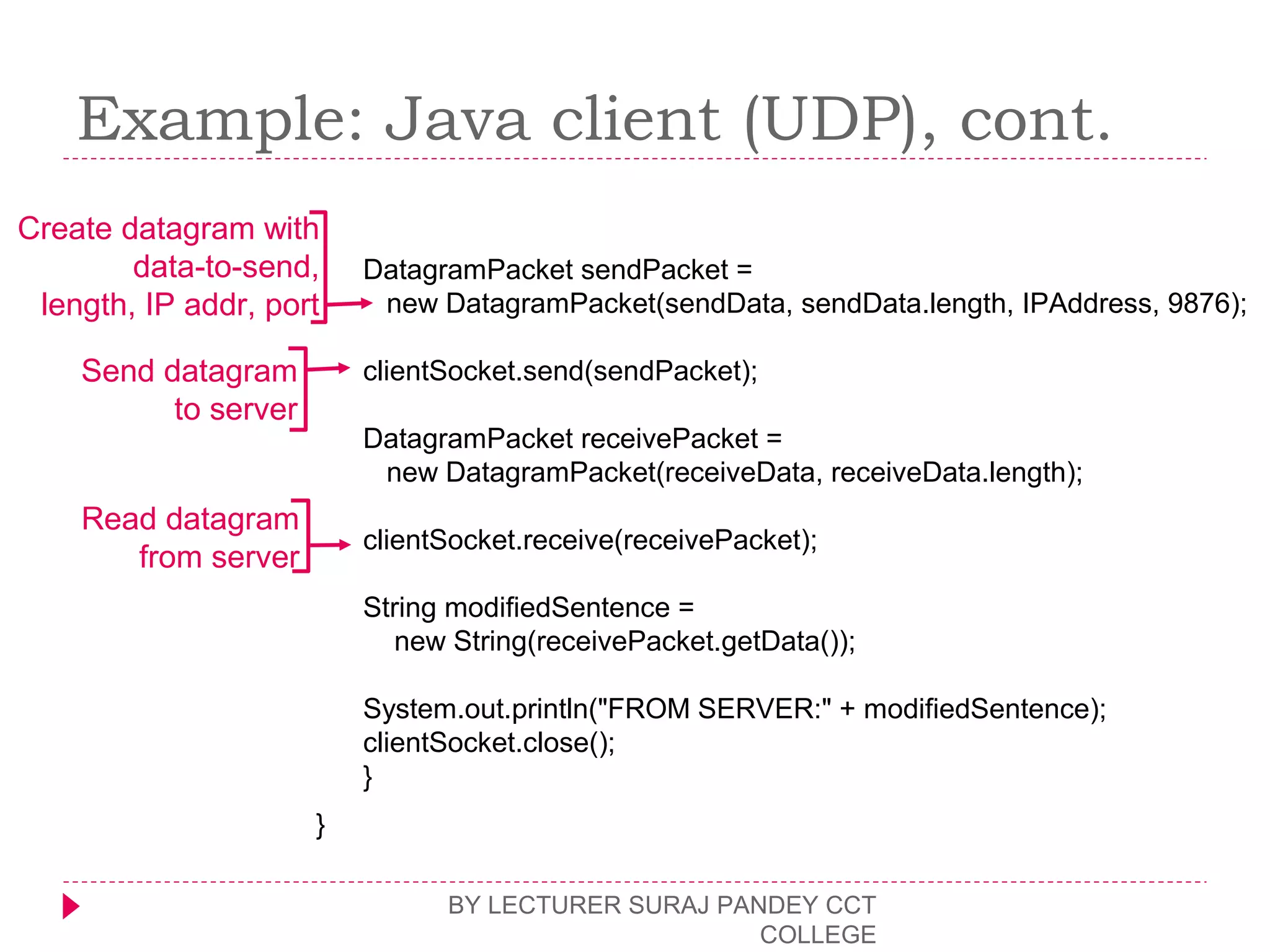Example: Java client (UDP), cont.
BY LECTURER SURAJ PANDEY CCT
COLLEGE
DatagramPacket sendPacket =
new DatagramPacket(sendData, sendData.length, IPAddress, 9876);
clientSocket.send(sendPacket);
DatagramPacket receivePacket =
new DatagramPacket(receiveData, receiveData.length);
clientSocket.receive(receivePacket);
String modifiedSentence =
new String(receivePacket.getData());
System.out.println("FROM SERVER:" + modifiedSentence);
clientSocket.close();
}
}
Create datagram with
data-to-send,
length, IP addr, port
Send datagram
to server
Read datagram
from server
 