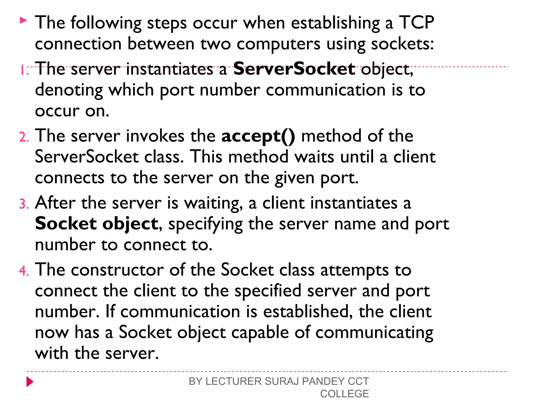  The following steps occur when establishing a TCP
connection between two computers using sockets:
1. The server instantiates a ServerSocket object,
denoting which port number communication is to
occur on.
2. The server invokes the accept() method of the
ServerSocket class. This method waits until a client
connects to the server on the given port.
3. After the server is waiting, a client instantiates a
Socket object, specifying the server name and port
number to connect to.
4. The constructor of the Socket class attempts to
connect the client to the specified server and port
number. If communication is established, the client
now has a Socket object capable of communicating
with the server.
BY LECTURER SURAJ PANDEY CCT
COLLEGE
 
