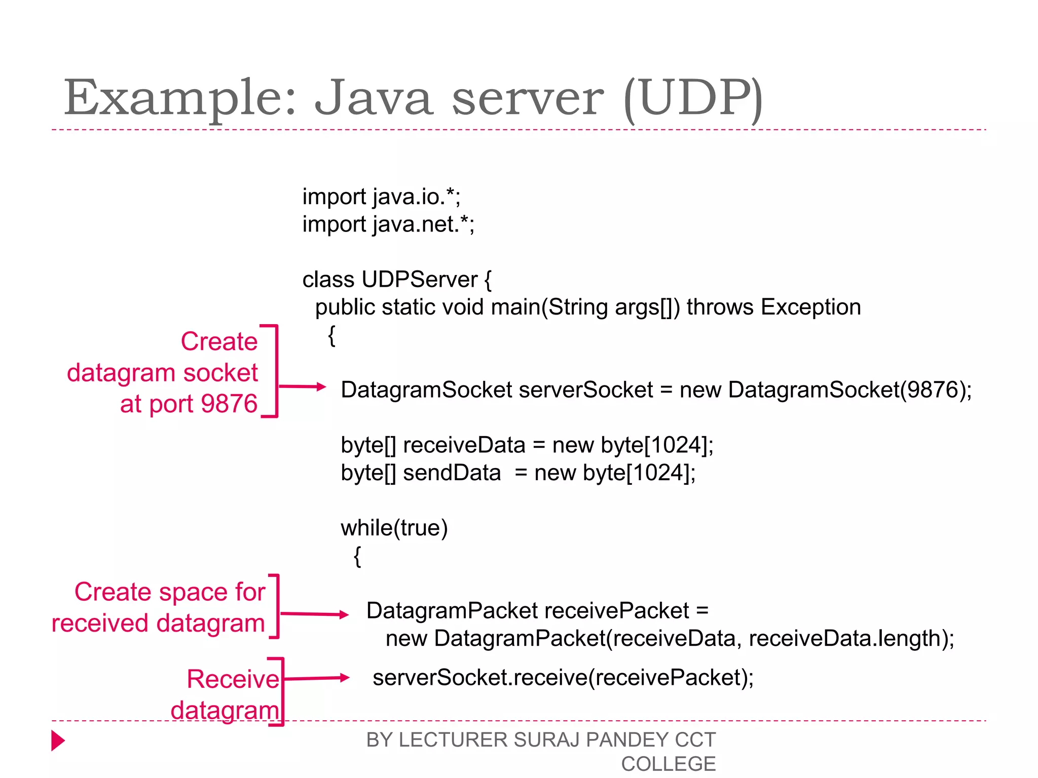 Example: Java server (UDP)
BY LECTURER SURAJ PANDEY CCT
COLLEGE
import java.io.*;
import java.net.*;
class UDPServer {
public static void main(String args[]) throws Exception
{
DatagramSocket serverSocket = new DatagramSocket(9876);
byte[] receiveData = new byte[1024];
byte[] sendData = new byte[1024];
while(true)
{
DatagramPacket receivePacket =
new DatagramPacket(receiveData, receiveData.length);
serverSocket.receive(receivePacket);
Create
datagram socket
at port 9876
Create space for
received datagram
Receive
datagram
 