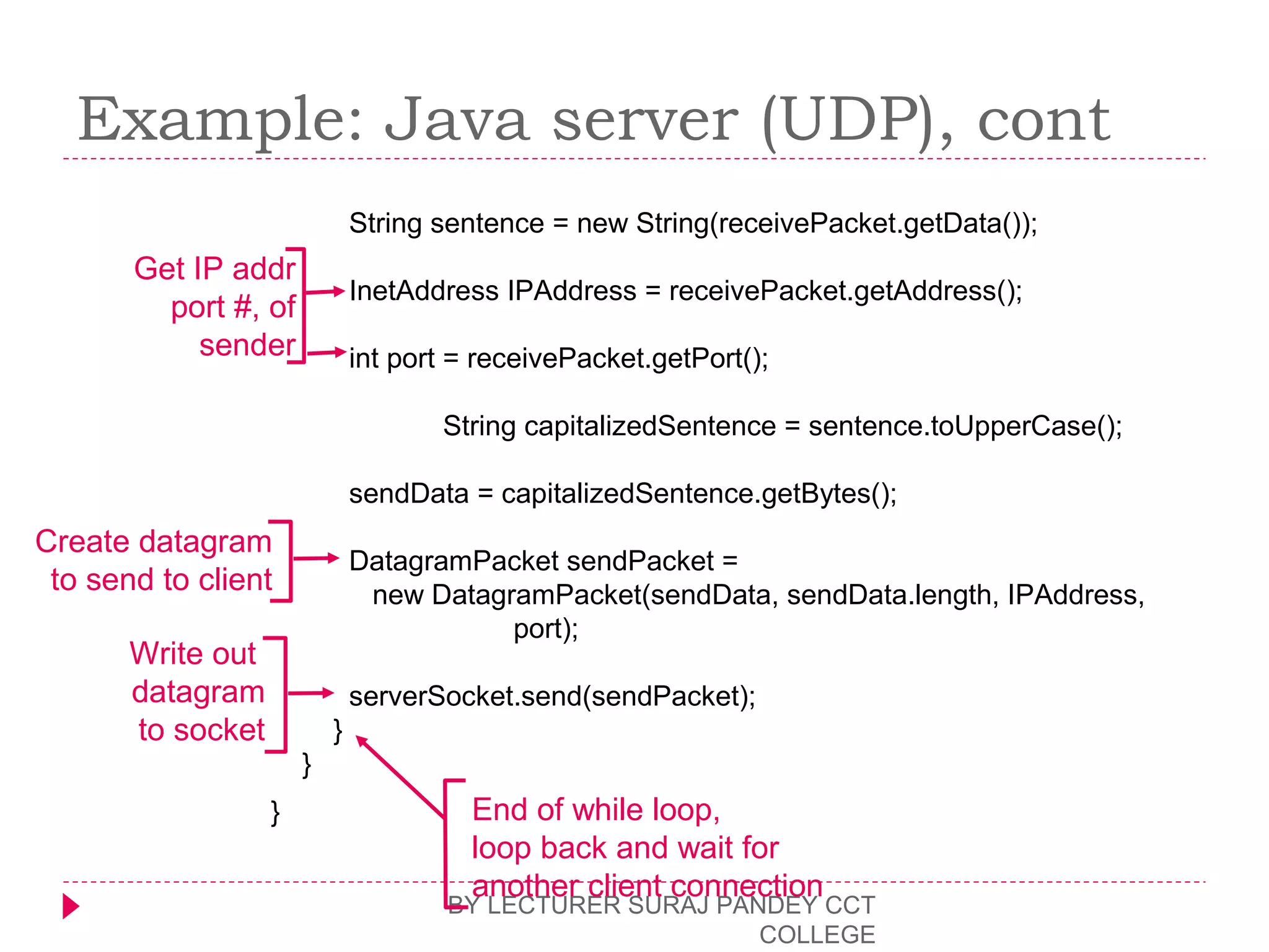 Example: Java server (UDP), cont
BY LECTURER SURAJ PANDEY CCT
COLLEGE
String sentence = new String(receivePacket.getData());
InetAddress IPAddress = receivePacket.getAddress();
int port = receivePacket.getPort();
String capitalizedSentence = sentence.toUpperCase();
sendData = capitalizedSentence.getBytes();
DatagramPacket sendPacket =
new DatagramPacket(sendData, sendData.length, IPAddress,
port);
serverSocket.send(sendPacket);
}
}
}
Get IP addr
port #, of
sender
Write out
datagram
to socket
End of while loop,
loop back and wait for
another client connection
Create datagram
to send to client
 