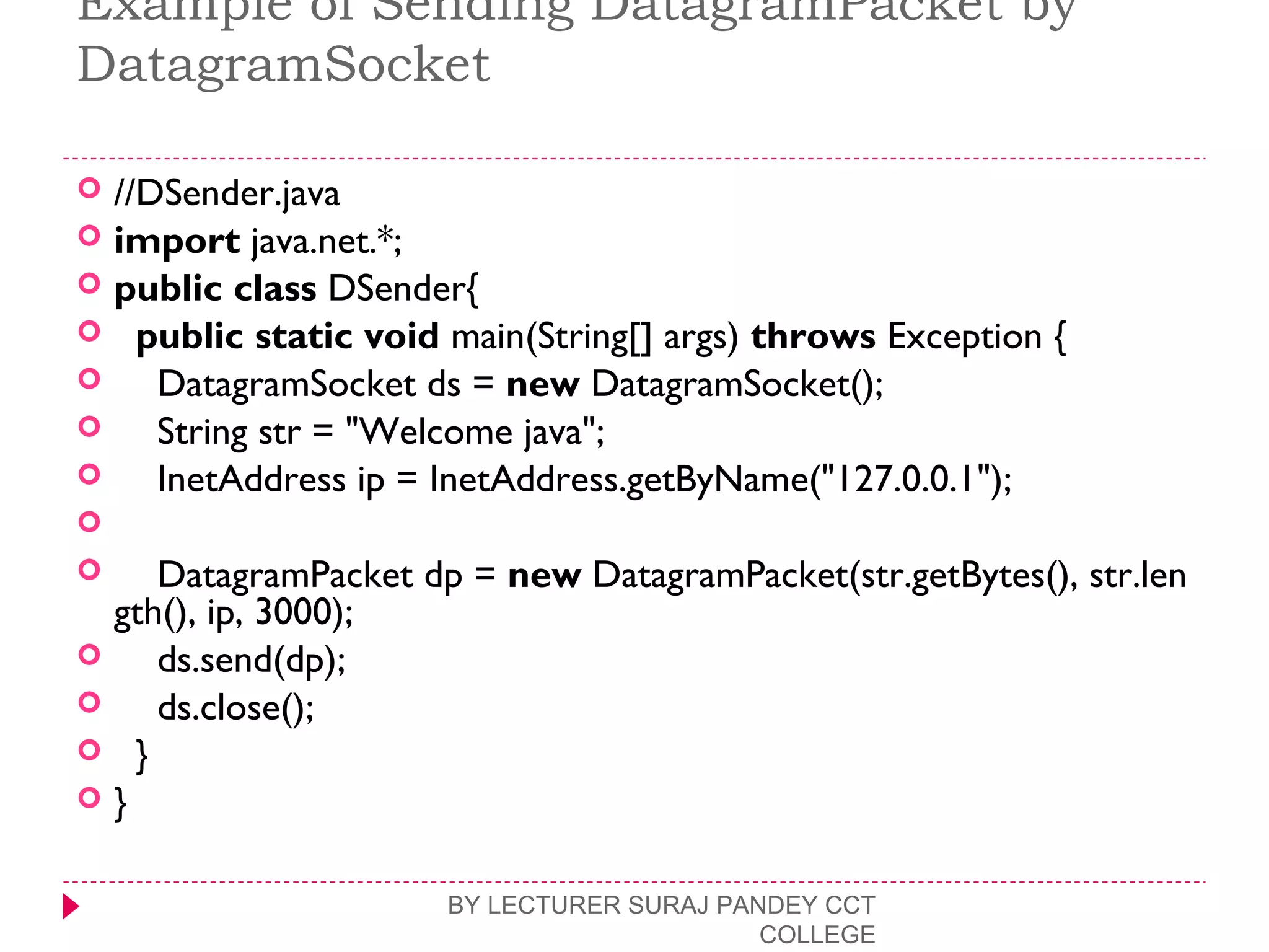 Example of Sending DatagramPacket by
DatagramSocket
 //DSender.java  
 import java.net.*;  
 public class DSender{  
   public static void main(String[] args) throws Exception {  
     DatagramSocket ds = new DatagramSocket();  
     String str = "Welcome java";  
     InetAddress ip = InetAddress.getByName("127.0.0.1");  
      
     DatagramPacket dp = new DatagramPacket(str.getBytes(), str.len
gth(), ip, 3000);  
     ds.send(dp);  
     ds.close();  
   }  
 }  
BY LECTURER SURAJ PANDEY CCT
COLLEGE
 