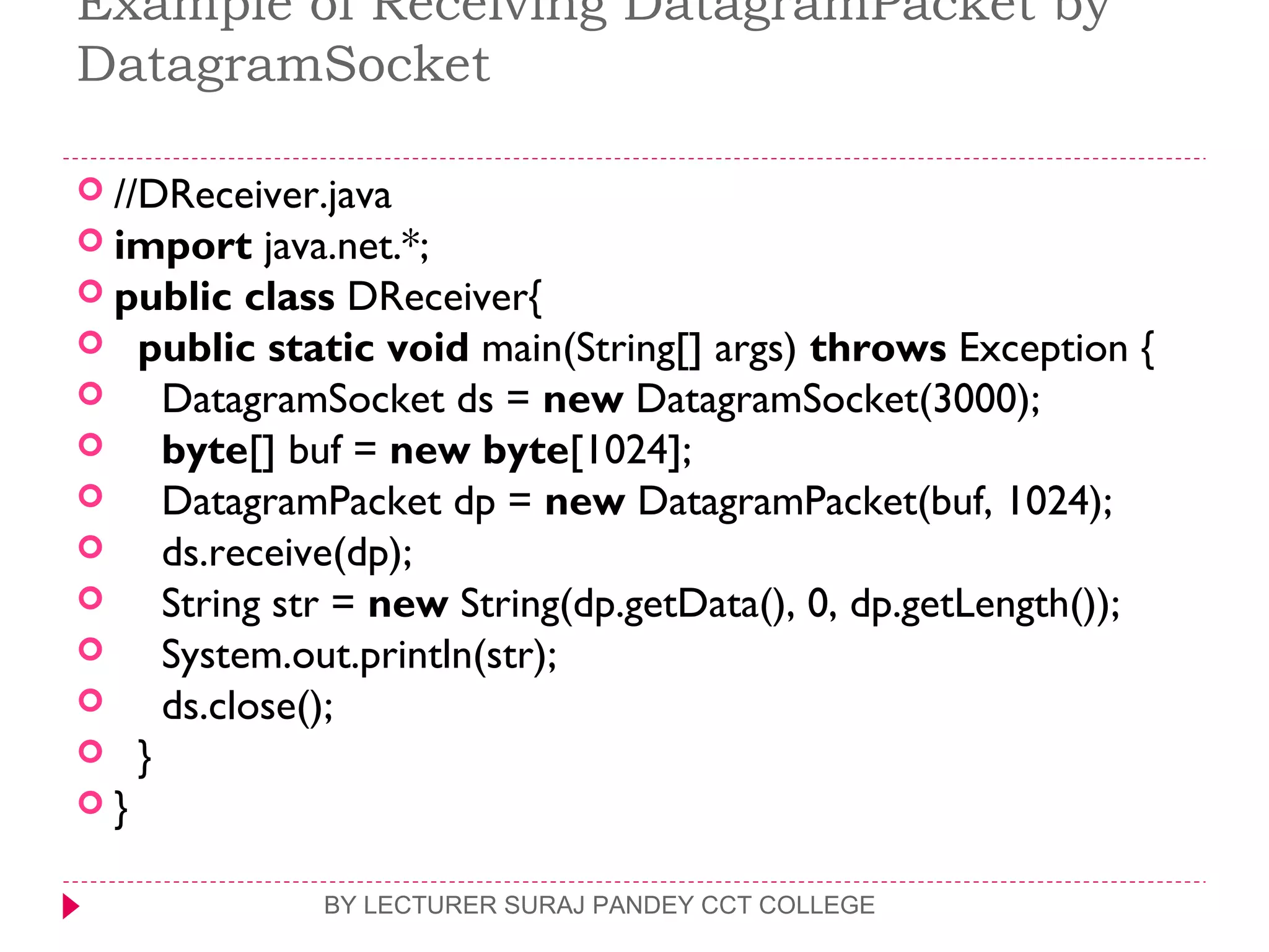 Example of Receiving DatagramPacket by
DatagramSocket
 //DReceiver.java  
 import java.net.*;  
 public class DReceiver{  
   public static void main(String[] args) throws Exception {  
     DatagramSocket ds = new DatagramSocket(3000);  
     byte[] buf = new byte[1024];  
     DatagramPacket dp = new DatagramPacket(buf, 1024);  
     ds.receive(dp);  
     String str = new String(dp.getData(), 0, dp.getLength());  
     System.out.println(str);  
     ds.close();  
   }  
 }  
BY LECTURER SURAJ PANDEY CCT COLLEGE
 
