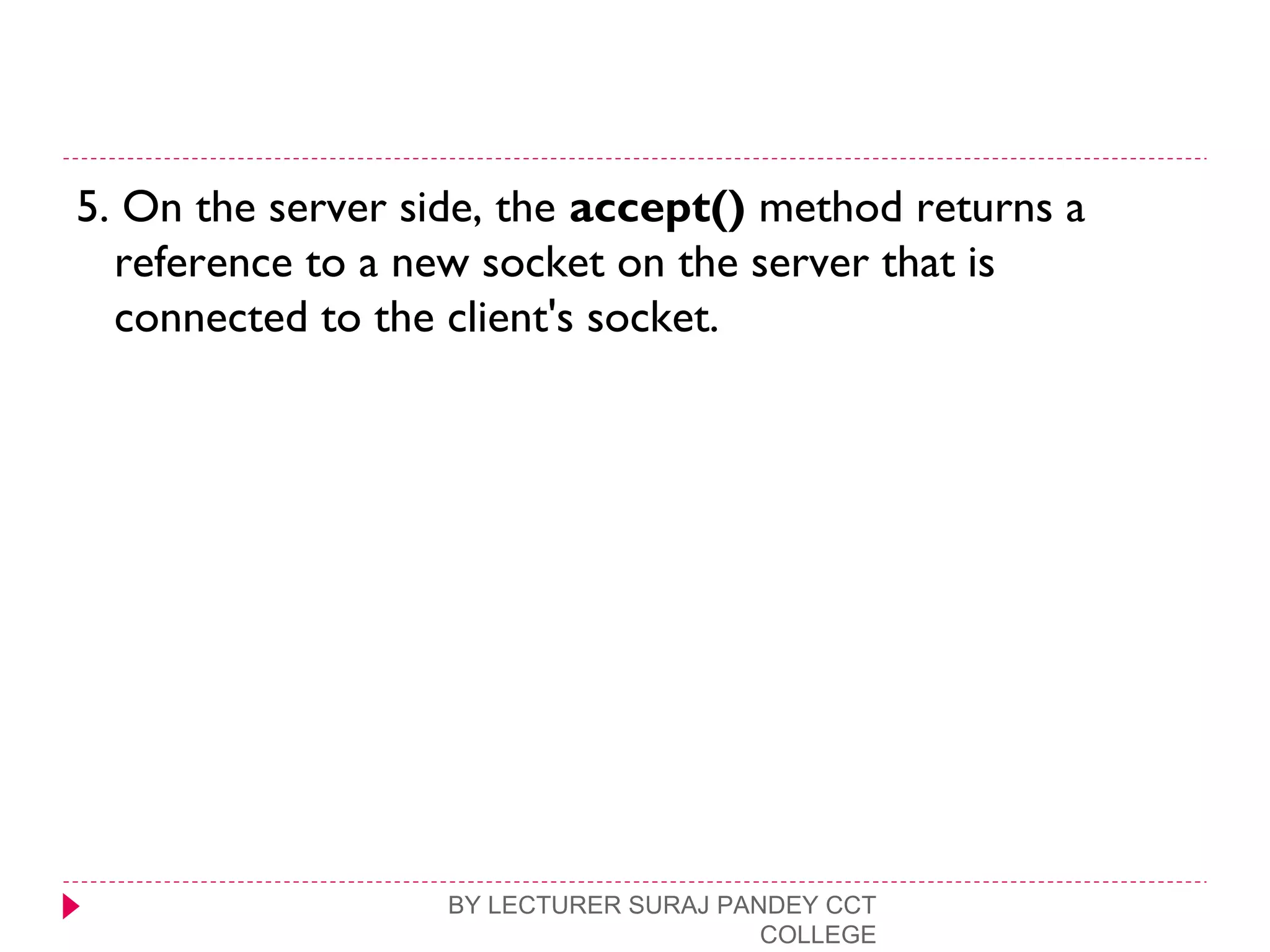 5. On the server side, the accept() method returns a
reference to a new socket on the server that is
connected to the client's socket.
BY LECTURER SURAJ PANDEY CCT
COLLEGE
 