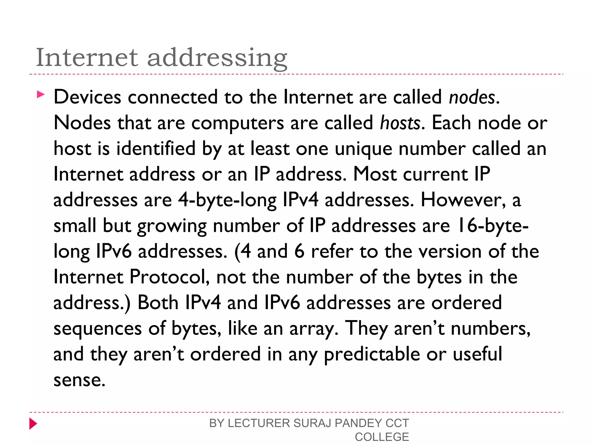 Internet addressing
 Devices connected to the Internet are called nodes.
Nodes that are computers are called hosts. Each node or
host is identified by at least one unique number called an
Internet address or an IP address. Most current IP
addresses are 4-byte-long IPv4 addresses. However, a
small but growing number of IP addresses are 16-byte-
long IPv6 addresses. (4 and 6 refer to the version of the
Internet Protocol, not the number of the bytes in the
address.) Both IPv4 and IPv6 addresses are ordered
sequences of bytes, like an array. They aren’t numbers,
and they aren’t ordered in any predictable or useful
sense.
BY LECTURER SURAJ PANDEY CCT
COLLEGE
 