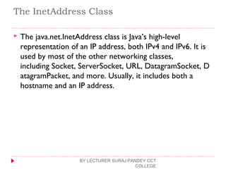 The InetAddress Class
 The java.net.InetAddress class is Java’s high-level
representation of an IP address, both IPv4 and IPv6. It is
used by most of the other networking classes,
including Socket, ServerSocket, URL, DatagramSocket, D
atagramPacket, and more. Usually, it includes both a
hostname and an IP address.
BY LECTURER SURAJ PANDEY CCT
COLLEGE
 