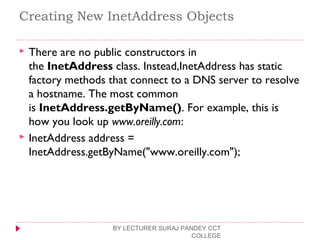 Creating New InetAddress Objects
 There are no public constructors in
the InetAddress class. Instead,InetAddress has static
factory methods that connect to a DNS server to resolve
a hostname. The most common
is InetAddress.getByName(). For example, this is
how you look up www.oreilly.com:
 InetAddress address =
InetAddress.getByName("www.oreilly.com");
BY LECTURER SURAJ PANDEY CCT
COLLEGE
 