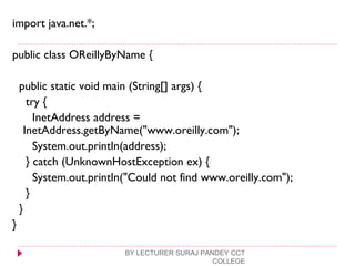 import java.net.*;
public class OReillyByName {
public static void main (String[] args) {
try {
InetAddress address =
InetAddress.getByName("www.oreilly.com");
System.out.println(address);
} catch (UnknownHostException ex) {
System.out.println("Could not find www.oreilly.com");
}
}
}
BY LECTURER SURAJ PANDEY CCT
COLLEGE
 