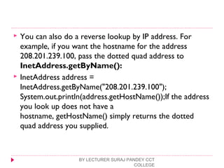  You can also do a reverse lookup by IP address. For
example, if you want the hostname for the address
208.201.239.100, pass the dotted quad address to
InetAddress.getByName():
 InetAddress address =
InetAddress.getByName("208.201.239.100");
System.out.println(address.getHostName());If the address
you look up does not have a
hostname, getHostName() simply returns the dotted
quad address you supplied.
BY LECTURER SURAJ PANDEY CCT
COLLEGE
 
