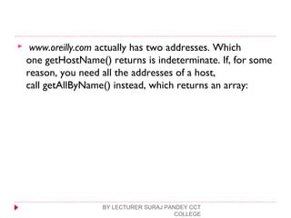   www.oreilly.com actually has two addresses. Which
one getHostName() returns is indeterminate. If, for some
reason, you need all the addresses of a host,
call getAllByName() instead, which returns an array:
BY LECTURER SURAJ PANDEY CCT
COLLEGE
 