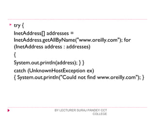  try {
InetAddress[] addresses =
InetAddress.getAllByName("www.oreilly.com"); for
(InetAddress address : addresses)
{
System.out.println(address); } }
catch (UnknownHostException ex)
{ System.out.println("Could not find www.oreilly.com"); }
BY LECTURER SURAJ PANDEY CCT
COLLEGE
 
