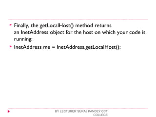  Finally, the getLocalHost() method returns
an InetAddress object for the host on which your code is
running:
 InetAddress me = InetAddress.getLocalHost();
BY LECTURER SURAJ PANDEY CCT
COLLEGE
 