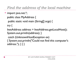  Find the address of the local machine
 import java.net.*;
public class MyAddress {
public static void main (String[] args) {
try {
InetAddress address = InetAddress.getLocalHost();
System.out.println(address); }
catch (UnknownHostException ex)
{ System.out.println("Could not find this computer's
address."); } } }
BY LECTURER SURAJ PANDEY CCT
COLLEGE
 