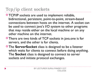 Tcp/ip client sockets
 TCP/IP sockets are used to implement reliable,
bidirectional, persistent, point-to-point, stream-based
connections between hosts on the internet. A socket can
be used to connect java’s I/O system to other programs
that may reside either on the local machine or on any
other machine on the internet.
 There are two kinds of TCP sockets in java.one is for
servers, and the other is for clients.
 The ServerSocket class is designed to be a listener
which waits for clients to connect before doing anything.
The Socket class is designed to connect to server
sockets and initiate protocol exchanges.
BY LECTURER SURAJ PANDEY CCT
COLLEGE
 