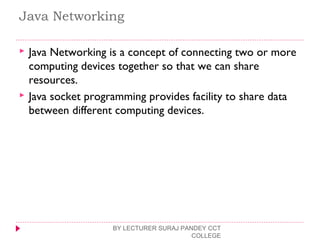 Java Networking
 Java Networking is a concept of connecting two or more
computing devices together so that we can share
resources.
 Java socket programming provides facility to share data
between different computing devices.
BY LECTURER SURAJ PANDEY CCT
COLLEGE
 