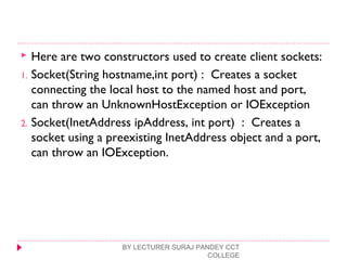  Here are two constructors used to create client sockets:
1. Socket(String hostname,int port) : Creates a socket
connecting the local host to the named host and port,
can throw an UnknownHostException or IOException
2. Socket(InetAddress ipAddress, int port) : Creates a
socket using a preexisting InetAddress object and a port,
can throw an IOException.
BY LECTURER SURAJ PANDEY CCT
COLLEGE
 