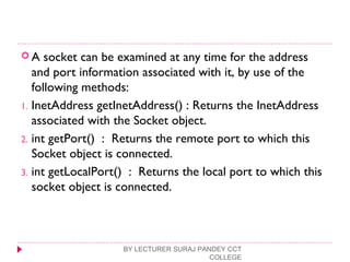  A socket can be examined at any time for the address
and port information associated with it, by use of the
following methods:
1. InetAddress getInetAddress() : Returns the InetAddress
associated with the Socket object.
2. int getPort() : Returns the remote port to which this
Socket object is connected.
3. int getLocalPort() : Returns the local port to which this
socket object is connected.
BY LECTURER SURAJ PANDEY CCT
COLLEGE
 