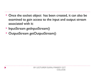  Once the socket object has been created, it can also be
examined to gain access to the input and output stream
associated with it:
 InputStream getInputStream()
 OutputStream getOutputStream()
BY LECTURER SURAJ PANDEY CCT
COLLEGE
 