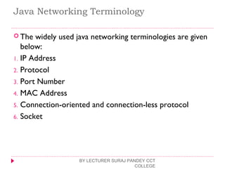 Java Networking Terminology
 The widely used java networking terminologies are given
below:
1. IP Address
2. Protocol
3. Port Number
4. MAC Address
5. Connection-oriented and connection-less protocol
6. Socket
BY LECTURER SURAJ PANDEY CCT
COLLEGE
 