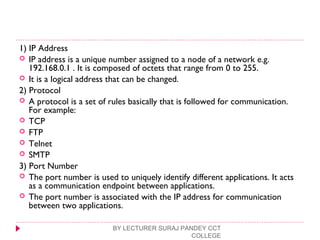 1) IP Address
 IP address is a unique number assigned to a node of a network e.g.
192.168.0.1 . It is composed of octets that range from 0 to 255.
 It is a logical address that can be changed.
2) Protocol
 A protocol is a set of rules basically that is followed for communication.
For example:
 TCP
 FTP
 Telnet
 SMTP
3) Port Number
 The port number is used to uniquely identify different applications. It acts
as a communication endpoint between applications.
 The port number is associated with the IP address for communication
between two applications.
BY LECTURER SURAJ PANDEY CCT
COLLEGE
 