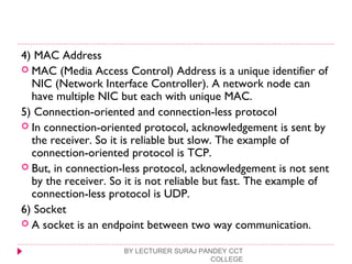 4) MAC Address
 MAC (Media Access Control) Address is a unique identifier of
NIC (Network Interface Controller). A network node can
have multiple NIC but each with unique MAC.
5) Connection-oriented and connection-less protocol
 In connection-oriented protocol, acknowledgement is sent by
the receiver. So it is reliable but slow. The example of
connection-oriented protocol is TCP.
 But, in connection-less protocol, acknowledgement is not sent
by the receiver. So it is not reliable but fast. The example of
connection-less protocol is UDP.
6) Socket
 A socket is an endpoint between two way communication.
BY LECTURER SURAJ PANDEY CCT
COLLEGE
 