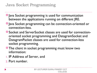 Java Socket Programming
 Java Socket programming is used for communication
between the applications running on different JRE.
 Java Socket programming can be connection-oriented or
connection-less.
 Socket and ServerSocket classes are used for connection-
oriented socket programming and DatagramSocket and
DatagramPacket classes are used for connection-less
socket programming.
 The client in socket programming must know two
information:
1. IP Address of Server, and
2. Port number.
BY LECTURER SURAJ PANDEY CCT
COLLEGE
 