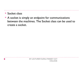  Socket class
 A socket is simply an endpoint for communications
between the machines. The Socket class can be used to
create a socket.
BY LECTURER SURAJ PANDEY CCT
COLLEGE
 