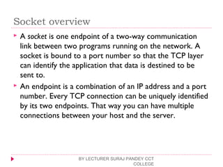 Socket overview
 A socket is one endpoint of a two-way communication
link between two programs running on the network. A
socket is bound to a port number so that the TCP layer
can identify the application that data is destined to be
sent to.
 An endpoint is a combination of an IP address and a port
number. Every TCP connection can be uniquely identified
by its two endpoints. That way you can have multiple
connections between your host and the server.
BY LECTURER SURAJ PANDEY CCT
COLLEGE
 