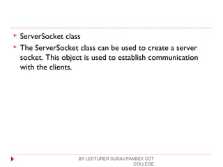  ServerSocket class
 The ServerSocket class can be used to create a server
socket. This object is used to establish communication
with the clients.
BY LECTURER SURAJ PANDEY CCT
COLLEGE
 