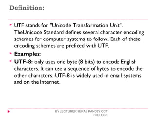 Definition:
 UTF stands for "Unicode Transformation Unit".
TheUnicode Standard defines several character encoding
schemes for computer systems to follow. Each of these
encoding schemes are prefixed with UTF.
 Examples:
 UTF-8: only uses one byte (8 bits) to encode English
characters. It can use a sequence of bytes to encode the
other characters. UTF-8 is widely used in email systems
and on the Internet.
BY LECTURER SURAJ PANDEY CCT
COLLEGE
 