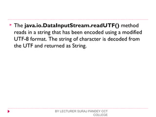  The java.io.DataInputStream.readUTF() method
reads in a string that has been encoded using a modified
UTF-8 format. The string of character is decoded from
the UTF and returned as String.
BY LECTURER SURAJ PANDEY CCT
COLLEGE
 
