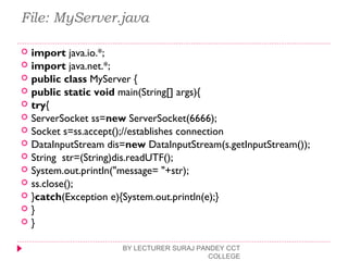 File: MyServer.java
 import java.io.*;  
 import java.net.*;  
 public class MyServer {  
 public static void main(String[] args){  
 try{  
 ServerSocket ss=new ServerSocket(6666);  
 Socket s=ss.accept();//establishes connection   
 DataInputStream dis=new DataInputStream(s.getInputStream());  
 String  str=(String)dis.readUTF();  
 System.out.println("message= "+str);  
 ss.close();  
 }catch(Exception e){System.out.println(e);}  
 }  
 }  
BY LECTURER SURAJ PANDEY CCT
COLLEGE
 