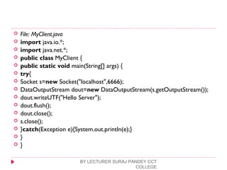  File: MyClient.java
 import java.io.*;  
 import java.net.*;  
 public class MyClient {  
 public static void main(String[] args) {  
 try{      
 Socket s=new Socket("localhost",6666);  
 DataOutputStream dout=new DataOutputStream(s.getOutputStream());  
 dout.writeUTF("Hello Server");  
 dout.flush();  
 dout.close();  
 s.close();  
 }catch(Exception e){System.out.println(e);}  
 }  
 }  
BY LECTURER SURAJ PANDEY CCT
COLLEGE
 