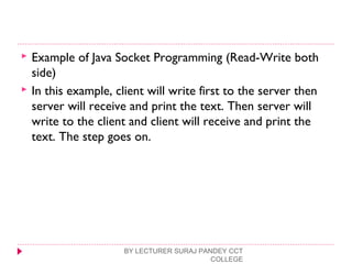  Example of Java Socket Programming (Read-Write both
side)
 In this example, client will write first to the server then
server will receive and print the text. Then server will
write to the client and client will receive and print the
text. The step goes on.
BY LECTURER SURAJ PANDEY CCT
COLLEGE
 