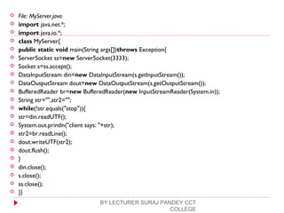  File: MyServer.java
 import java.net.*;  
 import java.io.*;  
 class MyServer{  
 public static void main(String args[])throws Exception{  
 ServerSocket ss=new ServerSocket(3333);  
 Socket s=ss.accept();  
 DataInputStream din=new DataInputStream(s.getInputStream());  
 DataOutputStream dout=new DataOutputStream(s.getOutputStream());  
 BufferedReader br=new BufferedReader(new InputStreamReader(System.in));  
 String str="",str2="";  
 while(!str.equals("stop")){  
 str=din.readUTF();  
 System.out.println("client says: "+str);  
 str2=br.readLine();  
 dout.writeUTF(str2);  
 dout.flush();  
 }  
 din.close();  
 s.close();  
 ss.close();  
 }}  
BY LECTURER SURAJ PANDEY CCT
COLLEGE
 