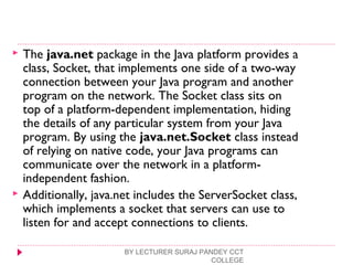  The java.net package in the Java platform provides a
class, Socket, that implements one side of a two-way
connection between your Java program and another
program on the network. The Socket class sits on
top of a platform-dependent implementation, hiding
the details of any particular system from your Java
program. By using the java.net.Socket class instead
of relying on native code, your Java programs can
communicate over the network in a platform-
independent fashion.
 Additionally, java.net includes the ServerSocket class,
which implements a socket that servers can use to
listen for and accept connections to clients.
BY LECTURER SURAJ PANDEY CCT
COLLEGE
 