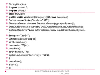 File: MyClient.java
 import java.net.*;  
 import java.io.*;  
 class MyClient{  
 public static void main(String args[])throws Exception{  
 Socket s=new Socket("localhost",3333);  
 DataInputStream din=new DataInputStream(s.getInputStream());  
 DataOutputStream dout=new DataOutputStream(s.getOutputStream());  
 BufferedReader br=new BufferedReader(new InputStreamReader(System.i
n  
 String str="",str2="";  
 while(!str.equals("stop")){  
 str=br.readLine();  
 dout.writeUTF(str);  
 dout.flush();  
 str2=din.readUTF();  
 System.out.println("Server says: "+str2);  
 }  
 dout.close();  
 s.close();  
 }}  
BY LECTURER SURAJ PANDEY CCT
COLLEGE
 