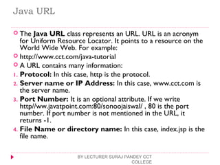 Java URL
 The Java URL class represents an URL. URL is an acronym
for Uniform Resource Locator. It points to a resource on the
World Wide Web. For example:
 http://www.cct.com/java-tutorial  
 A URL contains many information:
1. Protocol: In this case, http is the protocol.
2. Server name or IP Address: In this case, www.cct.com is
the server name.
3. Port Number: It is an optional attribute. If we write
http//ww.javatpoint.com:80/sonoojaiswal/ , 80 is the port
number. If port number is not mentioned in the URL, it
returns -1.
4. File Name or directory name: In this case, index.jsp is the
file name.
BY LECTURER SURAJ PANDEY CCT
COLLEGE
 