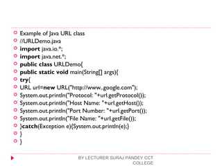  Example of Java URL class
 //URLDemo.java  
 import java.io.*;  
 import java.net.*;  
 public class URLDemo{  
 public static void main(String[] args){  
 try{  
 URL url=new URL("http://www..google.com");    
 System.out.println("Protocol: "+url.getProtocol());  
 System.out.println("Host Name: "+url.getHost());  
 System.out.println("Port Number: "+url.getPort());  
 System.out.println("File Name: "+url.getFile());   
 }catch(Exception e){System.out.println(e);}  
 }  
 }  
BY LECTURER SURAJ PANDEY CCT
COLLEGE
 