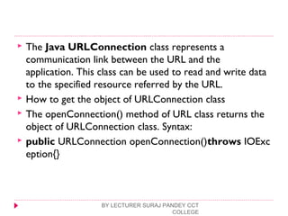  The Java URLConnection class represents a
communication link between the URL and the
application. This class can be used to read and write data
to the specified resource referred by the URL.
 How to get the object of URLConnection class
 The openConnection() method of URL class returns the
object of URLConnection class. Syntax:
 public URLConnection openConnection()throws IOExc
eption{}  
BY LECTURER SURAJ PANDEY CCT
COLLEGE
 