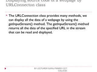 Displaying source code of a webpage by
URLConnecton class
 The URLConnection class provides many methods, we
can display all the data of a webpage by using the
getInputStream() method. The getInputStream() method
returns all the data of the specified URL in the stream
that can be read and displayed.
BY LECTURER SURAJ PANDEY CCT
COLLEGE
 