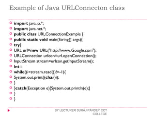 Example of Java URLConnecton class
 import java.io.*;  
 import java.net.*;  
 public class URLConnectionExample {  
 public static void main(String[] args){  
 try{  
 URL url=new URL("http://www.Google.com");  
 URLConnection urlcon=url.openConnection();  
 InputStream stream=urlcon.getInputStream();  
 int i;  
 while((i=stream.read())!=-1){  
 System.out.print((char)i);  
 }  
 }catch(Exception e){System.out.println(e);}  
 }  
 }  
BY LECTURER SURAJ PANDEY CCT
COLLEGE
 