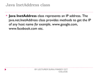 Java InetAddress class
 Java InetAddress class represents an IP address. The
java.net.InetAddress class provides methods to get the IP
of any host name for example, www.google.com,
www.facebook.com etc.
BY LECTURER SURAJ PANDEY CCT
COLLEGE
 