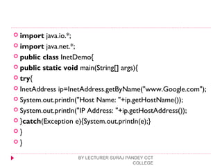 import java.io.*;  
 import java.net.*;  
 public class InetDemo{  
 public static void main(String[] args){  
 try{  
 InetAddress ip=InetAddress.getByName("www.Google.com"); 
 System.out.println("Host Name: "+ip.getHostName());  
 System.out.println("IP Address: "+ip.getHostAddress());  
 }catch(Exception e){System.out.println(e);}  
 }  
 }  
BY LECTURER SURAJ PANDEY CCT
COLLEGE
 
