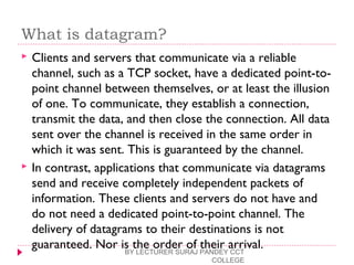 What is datagram?
 Clients and servers that communicate via a reliable
channel, such as a TCP socket, have a dedicated point-to-
point channel between themselves, or at least the illusion
of one. To communicate, they establish a connection,
transmit the data, and then close the connection. All data
sent over the channel is received in the same order in
which it was sent. This is guaranteed by the channel.
 In contrast, applications that communicate via datagrams
send and receive completely independent packets of
information. These clients and servers do not have and
do not need a dedicated point-to-point channel. The
delivery of datagrams to their destinations is not
guaranteed. Nor is the order of their arrival.BY LECTURER SURAJ PANDEY CCT
COLLEGE
 
