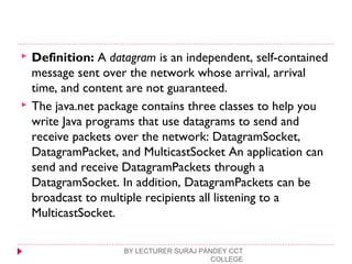  Definition: A datagram is an independent, self-contained
message sent over the network whose arrival, arrival
time, and content are not guaranteed.
 The java.net package contains three classes to help you
write Java programs that use datagrams to send and
receive packets over the network: DatagramSocket,
DatagramPacket, and MulticastSocket An application can
send and receive DatagramPackets through a
DatagramSocket. In addition, DatagramPackets can be
broadcast to multiple recipients all listening to a
MulticastSocket.
BY LECTURER SURAJ PANDEY CCT
COLLEGE
 