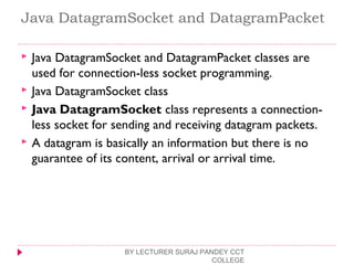 Java DatagramSocket and DatagramPacket
 Java DatagramSocket and DatagramPacket classes are
used for connection-less socket programming.
 Java DatagramSocket class
 Java DatagramSocket class represents a connection-
less socket for sending and receiving datagram packets.
 A datagram is basically an information but there is no
guarantee of its content, arrival or arrival time.
BY LECTURER SURAJ PANDEY CCT
COLLEGE
 