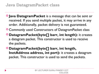Java DatagramPacket class
 Java DatagramPacket is a message that can be sent or
received. If you send multiple packet, it may arrive in any
order. Additionally, packet delivery is not guaranteed.
 Commonly used Constructors of DatagramPacket class
 DatagramPacket(byte[] barr, int length): it creates
a datagram packet. This constructor is used to receive
the packets.
 DatagramPacket(byte[] barr, int length,
InetAddress address, int port): it creates a datagram
packet. This constructor is used to send the packets.
BY LECTURER SURAJ PANDEY CCT
COLLEGE
 