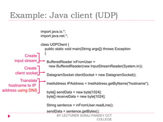 Example: Java client (UDP)
BY LECTURER SURAJ PANDEY CCT
COLLEGE
import java.io.*;
import java.net.*;
class UDPClient {
public static void main(String args[]) throws Exception
{
BufferedReader inFromUser =
new BufferedReader(new InputStreamReader(System.in));
DatagramSocket clientSocket = new DatagramSocket();
InetAddress IPAddress = InetAddress.getByName("hostname");
byte[] sendData = new byte[1024];
byte[] receiveData = new byte[1024];
String sentence = inFromUser.readLine();
sendData = sentence.getBytes();
Create
input stream
Create
client socket
Translate
hostname to IP
address using DNS
 
