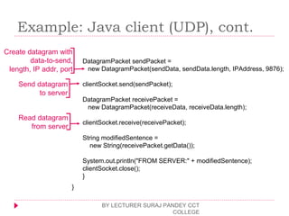 Example: Java client (UDP), cont.
BY LECTURER SURAJ PANDEY CCT
COLLEGE
DatagramPacket sendPacket =
new DatagramPacket(sendData, sendData.length, IPAddress, 9876);
clientSocket.send(sendPacket);
DatagramPacket receivePacket =
new DatagramPacket(receiveData, receiveData.length);
clientSocket.receive(receivePacket);
String modifiedSentence =
new String(receivePacket.getData());
System.out.println("FROM SERVER:" + modifiedSentence);
clientSocket.close();
}
}
Create datagram with
data-to-send,
length, IP addr, port
Send datagram
to server
Read datagram
from server
 